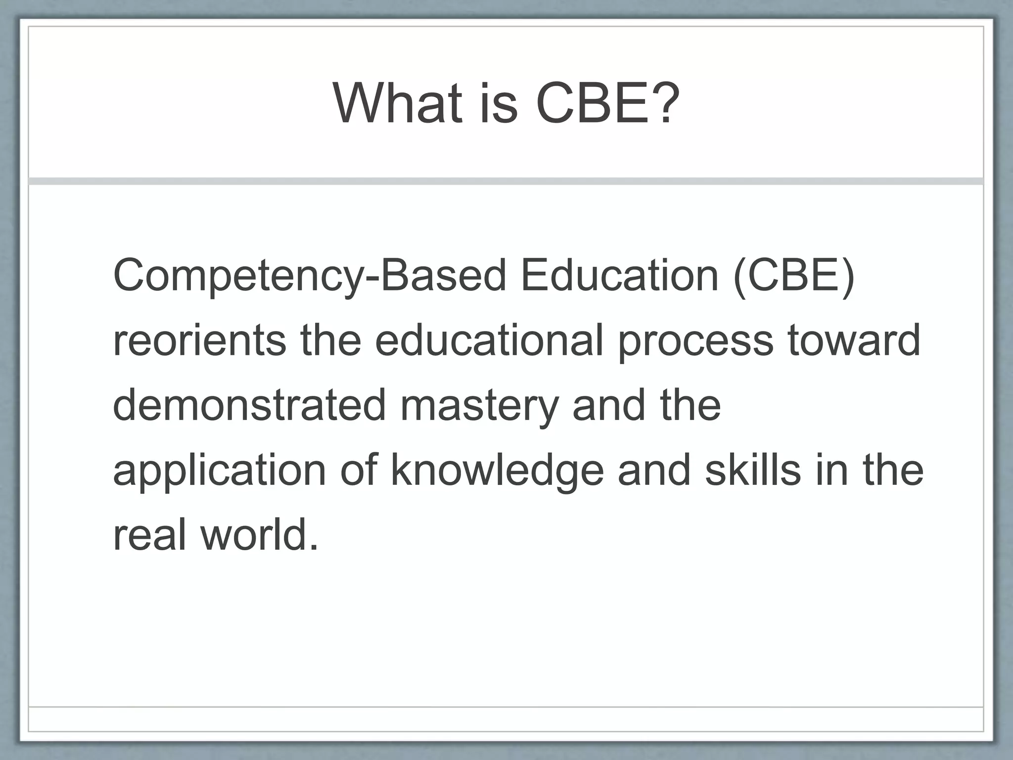 What is CBE?
Competency-Based Education (CBE)
reorients the educational process toward
demonstrated mastery and the
application of knowledge and skills in the
real world.
 