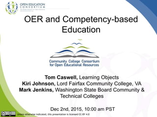 OER and Competency-based
Education
Tom Caswell, Learning Objects
Kiri Johnson, Lord Fairfax Community College, VA
Mark Jenkins, Washington State Board Community &
Technical Colleges
Dec 2nd, 2015, 10:00 am PST
Unless otherwise indicated, this presentation is licensed CC-BY 4.0
 