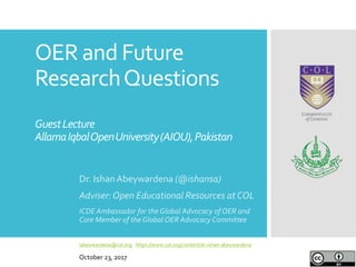 OER and Future
ResearchQuestions
GuestLecture
AllamaIqbalOpenUniversity(AIOU),Pakistan
Dr. IshanAbeywardena (@ishansa)
Adviser:Open Educational Resources at COL
ICDE Ambassador for the Global Advocacy of OER and
Core Member of the Global OER Advocacy Committee
iabeywardena@col.org | https://www.col.org/content/dr-ishan-abeywardena
October 23, 2017
 
