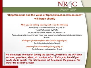 “HippoCampus and the Value of Open Educational Resources”
will begin shortly
While you are waiting, you may wish to do the following:
Enter/edit your profile information by going to:
Tools-Preferences-My Profile
Fill out the info on the “identity” tab and click “ok”
To view the profile of another user hover your mouse over his/her name in the participants
window.
Configure your microphone and speaker by going to:
Tools-Audio-Audio Setup Wizard
Confirm your connection speed by going to:
Tools-Preferences-Connection Speed
We encourage interaction during the session, please use the chat area
to share questions, ideas, etc. as they arise. Raise your hand if you
would like to speak. The microphone will be open to the group at the
end of the session as well.
 