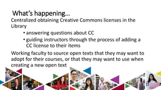 What’s happening… 
Centralized obtaining Creative Commons licenses in the 
Library 
• answering questions about CC 
• guiding instructors through the process of adding a 
CC license to their items 
Working faculty to source open texts that they may want to 
adopt for their courses, or that they may want to use when 
creating a new open text 
 