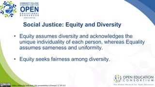 Social Justice: Equity and Diversity
• Equity assumes diversity and acknowledges the
unique individuality of each person, whereas Equality
assumes sameness and uniformity.
• Equity seeks fairness among diversity.
 