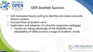 OER Grantee Success
• Self-motivated faculty willing to identify and create culturally
diverse content
• Incorporation of student voice
• Exploration and adoption of culturally responsive pedagogy
• Faculty are taking advantage of the flexibility and
adaptability of OERs to meet a range of students’ needs
 
