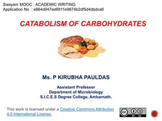 CATABOLISM OF CARBOHYDRATES
Ms. P KIRUBHA PAULDAS
Assistant Professor
Department of Microbiology
S.I.C.E.S Degree College, Ambarnath.
Swayam MOOC : ACADEMIC WRITING
Application No : e864d047ed8911e9874b2df5d4dbdca6
This work is licensed under a Creative Commons Attribution
4.0 International License.
 