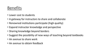 Benefits
• Lower cost to students
• A gateway for instructors to share and collaborate
• Renowned institutions participate (high quality)
• Expand instructor knowledge and perspective
• Sharing knowledge beyond borders
• Suggest the possibility of new ways of teaching beyond textbooks
• An avenue to share work
• An avenue to obtain feedback
 
