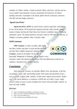 6
enrolment of 5 million students. It aimed to provide Chinese universities with free and easy
access to global open educational resources and provides the framework for Chinese-
speaking universities to participate in the shared, global network of advanced courseware
with MIT and other leading universities.
OpenCourseWare
OpenCourseWare (OCW) are course lessons created at universities and published
for free via the Internet. OCW projects first appeared in the late 1990s, and after gaining
traction in Europe and then the United States have become a worldwide means of delivering
educational content. The OpenCourseWare movement started in 1999 when the University of
Tubingen in Germany published videos of lectures online.
OER Commons
OER Commons is a freely accessible online library
that allows teachers and others to search and discover OER
and other freely available instructional materials. OER
Commons, created by the Institute for the Study of
Knowledge Management in Education, was developed to serve
curriculum experts and educators in discovering OER and collaborating around the use,
evaluation, and improvement of those materials.
Conclusion
Open educational resources are somewhat different from open learning, in that they
are primarily content, while open learning includes both content and educational services,
such as specially designed online materials, in-built learner support and assessment. Despite
some of the current limitations or weaknesses of OER, their use is likely to grow, simply
because it makes no sense to create everything from scratch when good quality materials are
freely and easily available.
Reference
 https://en.wikipedia.org/wiki/Open_educational_resources
 https://en.unesco.org/themes/building-knowledge-societies/oer
 https://www.oercommons.org/
 https://wikieducator.org/WikiEducator:About
 
