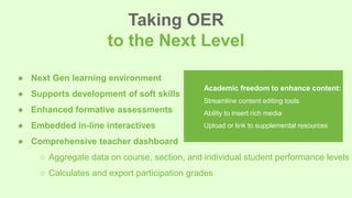 ● Next Gen learning environment
● Supports development of soft skills
● Enhanced formative assessments
● Embedded in-line interactives
● Comprehensive teacher dashboard
○ Aggregate data on course, section, and individual student performance levels
○ Calculates and export participation grades
Taking OER
to the Next Level
Academic freedom to enhance content:
Streamline content editing tools
Ability to insert rich media
Upload or link to supplemental resources
 