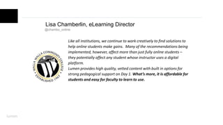 Lisa Chamberlin, eLearning Director
@chambo_online
Like all institutions, we continue to work creatively to find solutions to
help online students make gains. Many of the recommendations being
implemented, however, affect more than just fully online students –
they potentially affect any student whose instructor uses a digital
platform.
Lumen provides high quality, vetted content with built in options for
strong pedagogical support on Day 1. What’s more, it is affordable for
students and easy for faculty to learn to use.
 