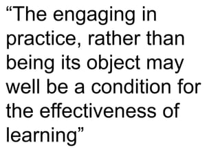 “The engaging in 
practice, rather than 
being its object may 
well be a condition for 
the effectiveness of 
learning” 
 