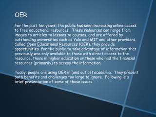 OER 
For the past ten years, the public has seen increasing online access 
to free educational resources. These resources can range from 
images to articles to lessons to courses, and are offered by 
outstanding universities such as Yale and MIT and other providers. 
Called Open Educational Resources (OER), they provide 
opportunities for the public to take advantage of information that 
previously was only available to those with direct access to the 
resource, those in higher education or those who had the financial 
resources (primarily) to access the information. 
Today, people are using OER in (and out of) academia. They present 
both benefits and challenges too large to ignore. Following is a 
brief presentation of some of those issues. 
 