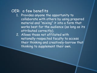 OER: a few benefits 
1. Provides anyone the opportunity to 
collaborate with others by using prepared 
material and “mixing” it into a form that 
works best for the audience (as long as its 
attributed correctly). 
2. Allows those not affiliated with 
nationally-respected faculty to access 
their thinking and creatively-borrow that 
thinking to supplement their own. 
 