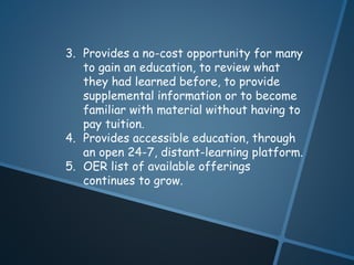 3. Provides a no-cost opportunity for many 
to gain an education, to review what 
they had learned before, to provide 
supplemental information or to become 
familiar with material without having to 
pay tuition. 
4. Provides accessible education, through 
an open 24-7, distant-learning platform. 
5. OER list of available offerings 
continues to grow. 
 