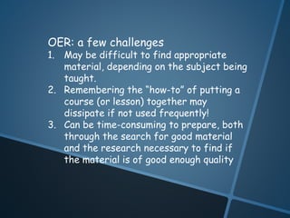OER: a few challenges 
1. May be difficult to find appropriate 
material, depending on the subject being 
taught. 
2. Remembering the “how-to” of putting a 
course (or lesson) together may 
dissipate if not used frequently! 
3. Can be time-consuming to prepare, both 
through the search for good material 
and the research necessary to find if 
the material is of good enough quality 
 