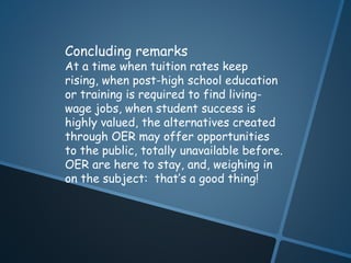 Concluding remarks 
At a time when tuition rates keep 
rising, when post-high school education 
or training is required to find living-wage 
jobs, when student success is 
highly valued, the alternatives created 
through OER may offer opportunities 
to the public, totally unavailable before. 
OER are here to stay, and, weighing in 
on the subject: that’s a good thing! 
