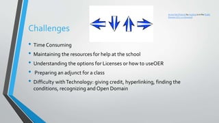 Challenges
• Time Consuming
• Maintaining the resources for help at the school
• Understanding the options for Licenses or how to useOER
• Preparing an adjunct for a class
• Difficulty withTechnology: giving credit, hyperlinking, finding the
conditions, recognizing and Open Domain
Arrow Set (Future) by mystica is in the Public
Domain CC0 1.0 Universal
 
