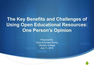S
The Key Benefits and Challenges of
Using Open Educational Resources:
One Person’s Opinion
Prepared By:
Dora Summers-Ewing
Olympic College
July 11, 2015
 