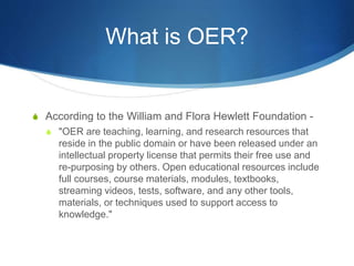 What is OER?
S According to the William and Flora Hewlett Foundation -
S "OER are teaching, learning, and research resources that
reside in the public domain or have been released under an
intellectual property license that permits their free use and
re-purposing by others. Open educational resources include
full courses, course materials, modules, textbooks,
streaming videos, tests, software, and any other tools,
materials, or techniques used to support access to
knowledge."
 