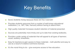 Key Benefits
S Saves students money because these are free materials!
S Provides students resources from a number of well known educational
institutions ( i.e., MIT, Yale, Harvard) without having to attend them.
S High quality materials! Increases student retention of material presented.
S Sources are potentially more timely and up to date than existing textbooks.
S Provides a wide variety of materials that will appeal to all types of learners:
visual, auditory, kinesthetic.
S Easy for teachers to gain access to these materials – both plentiful and easy to
use as a result of Creative Commons licenses.
S It’s the moral thing to do – give everyone access to free education.
 