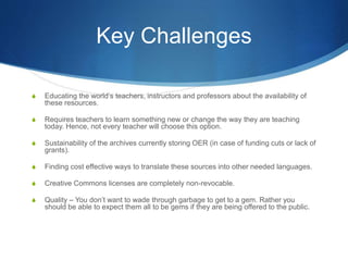 Key Challenges
S Educating the world’s teachers, instructors and professors about the availability of
these resources.
S Requires teachers to learn something new or change the way they are teaching
today. Hence, not every teacher will choose this option.
S Sustainability of the archives currently storing OER (in case of funding cuts or lack of
grants).
S Finding cost effective ways to translate these sources into other needed languages.
S Creative Commons licenses are completely non-revocable.
S Quality – You don’t want to wade through garbage to get to a gem. Rather you
should be able to expect them all to be gems if they are being offered to the public.
 