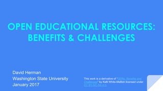 OPEN EDUCATIONAL RESOURCES:
BENEFITS & CHALLENGES
David Herman
Washington State University
January 2017
This presentation is a derivative of “OERs: Benefits
and Challenges” by Kelli White-Mellish licensed
under CC BY-NC-SA 4.0.
 