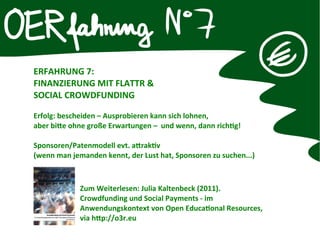 ERFAHRUNG 7:
FINANZIERUNG MIT FLATTR &
SOCIAL CROWDFUNDING
Erfolg: bescheiden – Ausprobieren kann sich lohnen,
aber bitte ohne große Erwartungen – und wenn, dann richtg!
Sponsoren/Patenmodell evt. attraktv
(wenn man jemanden kennt, der Lust hat, Sponsoren zu suchen...)
Zum Weiterlesen: Julia Kaltenbeck (2011).
Crowdfunding und Social Payments - im
Anwendungskontext von Open Educatonal Resources,
via http://o3r.eu
 