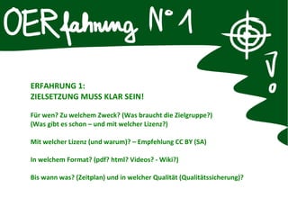 ERFAHRUNG 1:
ZIELSETZUNG MUSS KLAR SEIN!
Für wen? Zu welchem Zweck? (Was braucht die Zielgruppe?)
(Was gibt es schon – und mit welcher Lizenz?)
Mit welcher Lizenz (und warum)? – Empfehlung CC BY (SA)
In welchem Format? (pdf? html? Videos? - Wiki?)
Bis wann was? (Zeitplan) und in welcher Qualität (Qualitätssicherung)?
 