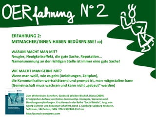 ERFAHRUNG 2:
MITMACHER/INNEN HABEN BEDÜRFNISSE! :o)
WARUM MACHT MAN MIT?
Neugier, Neuigkeitseffekt, die gute Sache, Reputaton...
Namensnennung an der richtgen Stelle ist immer eine gute Sache!
WIE MACHT MAN GERNE MIT?
Wenn man weiß, wie es geht (Anleitungen, Zeitplan),
die Kommunikaton wertschätzend und prompt ist, man mitgestalten kann
(Gemeinschaft muss wachsen und kann nicht „gebaut“ werden)
Zum Weiterlesen: Schaffert, Sandra & Wieden-Bischof, Diana (2009).
Erfolgreicher Aufau von Online-Communitys. Konzepte, Szenarien und
Handlungsempfehlungen. Erschienen in der Reihe “Social Media”, hrsg. von
Georg Güntner und Sebastan Schaffert, Band 1. Salzburg: Salzburg Research,
Softcover, 144 Seiten, ISBN 978-3-902448-13-2 via
http://sansch.wordpress.com
 