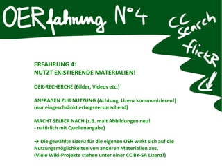 ERFAHRUNG 4:
NUTZT EXISTIERENDE MATERIALIEN!
OER-RECHERCHE (Bilder, Videos etc.)
ANFRAGEN ZUR NUTZUNG (Achtung, Lizenz kommunizieren!)
(nur eingeschränkt erfolgsversprechend)
MACHT SELBER NACH (z.B. malt Abbildungen neu!
- natürlich mit Quellenangabe)
→ Die gewählte Lizenz für die eigenen OER wirkt sich auf die
Nutzungsmöglichkeiten von anderen Materialien aus.
(Viele Wiki-Projekte stehen unter einer CC BY-SA Lizenz!)
 