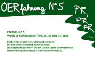 ERFAHRUNG 5:
WENN ES KEINER KENNT/FINDET, IST OER NUTZLOS
Existerende Repositories/Communites nutzen.
Die URL zum Material früh kommunizieren.
Jede Nachricht ist auch PR und ein Link für später (Suchmaschinen).
Nachbereitung ist wichtg (z.B. Links aus der Wikipedia).
 