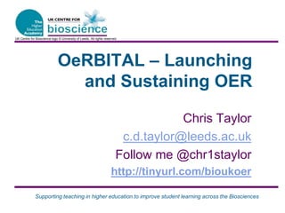 Supporting teaching in higher education to improve student learning across the Biosciences
OeRBITAL – Launching
and Sustaining OER
Chris Taylor
c.d.taylor@leeds.ac.uk
Follow me @chr1staylor
http://tinyurl.com/bioukoer
UK Centre for Bioscience logo © University of Leeds. All rights reserved.
 