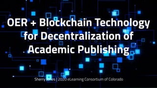 OER + Blockchain Technology
for Decentralization of
Academic Publishing
Sherry Jones | 2020 eLearning Consortium of Colorado
 