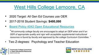 West Hills College Lemoore, CA
• 2020 Target: All Gen Ed Courses use OER
• 2017-2018 Student Savings: $400,000
• Board Policy 4042 Open Educational Resources
“All community college faculty are encouraged to adopt an OER when and if an
OER of appropriate quality and rigor with acceptable supplemental instructional
resources is found by faculty and approved by the college Curriculum Committee. “
• Two Z-degrees: Psychology and Teacher Education
 
