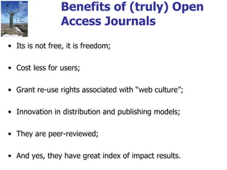 Benefits of (truly) Open Access Journals Its is not free, it is freedom; Cost less for users; Grant re-use rights associated with “web culture”; Innovation in distribution and publishing models; They are peer-reviewed; And yes, they have great index of impact results. 
