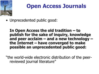 Open Access Journals Unprecedented public good: In Open Access the old tradition – to publish for the sake of inquiry, knowledge and peer acclaim – and a new technology – the Internet – have converged to make possible an unprecedented public good:   “ the world-wide electronic distribution of the peer-reviewed journal literature” 