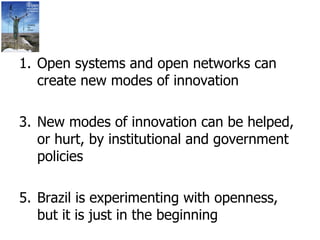 Open systems and open networks can create new modes of innovation New modes of innovation can be helped, or hurt, by institutional and government policies Brazil is experimenting with openness, but it is just in the beginning  