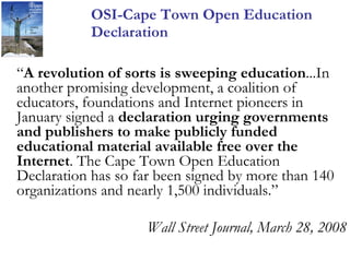 OSI-Cape Town Open Education Declaration  “ A revolution of sorts is sweeping education ...In another promising development, a coalition of educators, foundations and Internet pioneers in January signed a  declaration urging governments and publishers to make publicly funded educational material available free over the Internet . The Cape Town Open Education Declaration has so far been signed by more than 140 organizations and nearly 1,500 individuals.” Wall Street Journal, March 28, 2008 