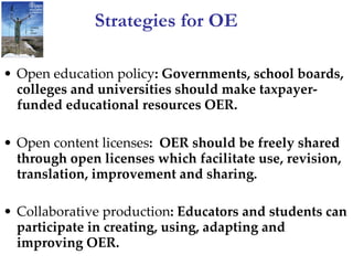 Strategies for OE Open education policy : Governments, school boards, colleges and universities should make taxpayer-funded educational resources OER. Open content licenses :  OER should be freely shared through open licenses which facilitate use, revision, translation, improvement and sharing. Collaborative production : Educators and students can participate in creating, using, adapting and improving OER.   