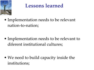 Lessons learned Implementation needs to be relevant nation-to-nation; Implementation needs to be relevant to diferent institutional cultures; We need to build capacity inside the institutions; 
