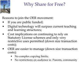 Why Share for Free? Reasons to join the OER movement: If you are public funded; Digital technology will surpass current teaching and learning structures; Cost implications on continuing to rely on Statutory License schemes and only very restrictive uses permitted (down size transaction costs); OER are easier to manage (down size transaction costs): No complex copying limits; No restrictions on audience ie. Parents, community members and lifelong learners; Allows teachers and students to modify and share resources. 
