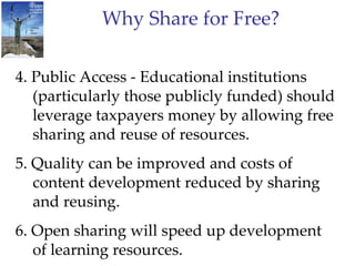 Why Share for Free? 4. Public Access - Educational institutions (particularly those publicly funded) should leverage taxpayers money by allowing free sharing and reuse of resources. 5. Quality can be improved and costs of content development reduced by sharing and reusing. 6. Open sharing will speed up development of learning resources. 7. New opportunities for not main stream authors/content.  