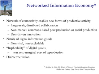 Networked Information Economy* Network of connectivity enables new forms of productive activity Large-scale, distributed collaboration Non-market, commons-based peer production or social production User-driven innovation Nature of digital information goods Non-rival, non-excludable “ Replicability” of digital goods near zero marginal cost of reproduction  Disintermediation *  Benkler, Y. 2006.  The Wealth of Networks: How Social Production Transforms Markets and Freedoms . New Haven: Yale University Press 