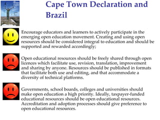 Cape Town Declaration and Brazil Encourage educators and learners to actively participate in the emerging open education movement. Creating and using open resources should be considered integral to education and should be supported and rewarded accordingly;  Open educational resources should be freely shared through open licences which facilitate use, revision, translation, improvement and sharing by anyone. Resources should be published in formats that facilitate both use and editing, and that accommodate a diversity of technical platforms. Governments, school boards, colleges and universities should make open education a high priority. Ideally, taxpayer-funded educational resources should be open educational resources. Accreditation and adoption processes should give preference to open educational resources. 
