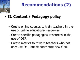 Recommendations (2) II. Content / Pedagogy policy Create online courses to train teachers in the use of online educational resources Create specific pedagogical resources in the use of OER Create metrics to reward teachers who not only use OER but re-contribute new OER 