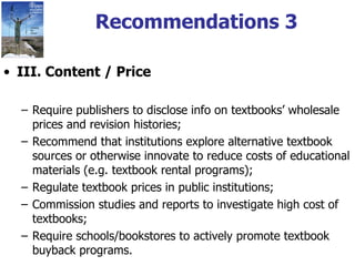 Recommendations 3 III. Content / Price Require publishers to disclose info on textbooks’ wholesale prices and revision histories; Recommend that institutions explore alternative textbook sources or otherwise innovate to reduce costs of educational materials (e.g. textbook rental programs); Regulate textbook prices in public institutions; Commission studies and reports to investigate high cost of textbooks; Require schools/bookstores to actively promote textbook buyback programs. 