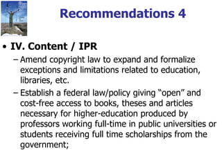 Recommendations 4 IV. Content / IPR Amend copyright law to expand and formalize exceptions and limitations related to education, libraries, etc. Establish a federal law/policy giving “open” and cost-free access to books, theses and articles necessary for higher-education produced by professors working full-time in public universities or students receiving full time scholarships from the government;  