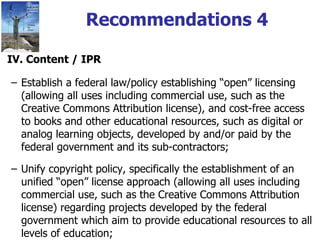 Recommendations 4 IV. Content / IPR Establish a federal law/policy establishing “open” licensing (allowing all uses including commercial use, such as the Creative Commons Attribution license), and cost-free access to books and other educational resources, such as digital or analog learning objects, developed by and/or paid by the federal government and its sub-contractors; Unify copyright policy, specifically the establishment of an unified “open” license approach (allowing all uses including commercial use, such as the Creative Commons Attribution license) regarding projects developed by the federal government which aim to provide educational resources to all levels of education; 