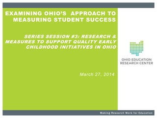 EXAMINING OHIO’S APPROACH TO
MEASURING STUDENT SUCCESS
SERIES SESSION #3: RESEARCH &
MEASURES TO SUPPORT QUALITY EARLY
CHILDHOOD INITIATIVES IN OHIO
March 27, 2014
Making Research Work for Education
 
