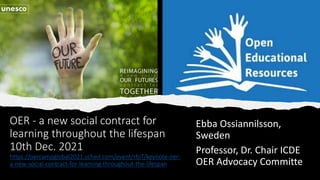 OER - a new social contract for
learning throughout the lifespan
10th Dec. 2021
https://oercampglobal2021.sched.com/event/rfoT/keynote-oer-
a-new-social-contract-for-learning-throughout-the-lifespan
Ebba Ossiannilsson,
Sweden
Professor, Dr. Chair ICDE
OER Advocacy Committe
 