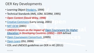 OER Key Developments
03/12/2016
• Learning Object (Hodgins, 1994)
• Technical Standards (IMS, LOM, SCORM, 1995)
• Open Content (David Wiley, 1998)
• Creative Commons (Larry Lessig, 2001)
• MIT OCW (2001)
• UNESCO Forum on the Impact of Open Courseware for Higher
Education in Developing Countries (2002) – OER defined
• Open Courseware Consortium (2005)
• Open Learn (OU, 2006)
• COL and UNESCO guidelines on OER in HE (2011)
12
 