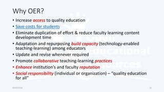 Why OER?
• Increase access to quality education
• Save costs for students
• Eliminate duplication of effort & reduce faculty learning content
development time
• Adaptation and repurposing build capacity (technology-enabled
teaching-learning) among educators
• Update and revise whenever required
• Promote collaborative teaching-learning practices
• Enhance institution’s and faculty reputation
• Social responsibility (individual or organization) – “quality education
for all”
03/12/2016 15
 